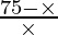 \frac{75 - \times}{\times}