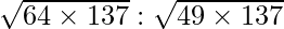 \sqrt{64 \times 137} : \sqrt{49 \times 137}